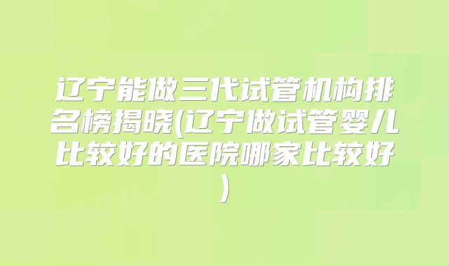 辽宁能做三代试管机构排名榜揭晓(辽宁做试管婴儿比较好的医院哪家比较好)