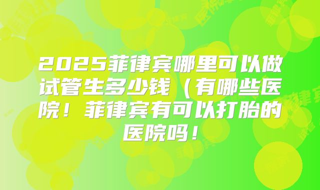 2025菲律宾哪里可以做试管生多少钱(有哪些医院!菲律宾有可以打胎的医院吗!