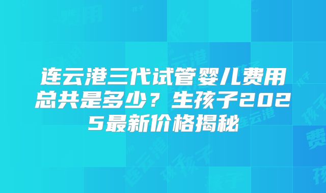 连云港三代试管婴儿费用总共是多少？生孩子2025最新价格揭秘