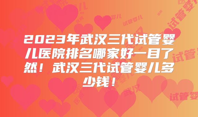 2023年武汉三代试管婴儿医院排名哪家好一目了然！武汉三代试管婴儿多少钱！