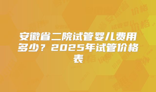安徽省二院试管婴儿费用多少?2025年试管价格表