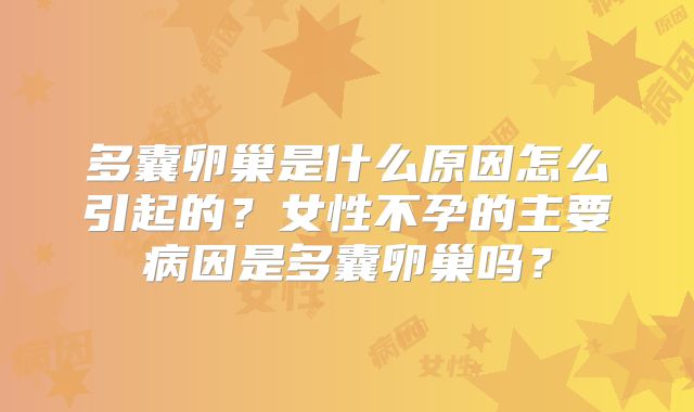 多囊卵巢是什么原因怎么引起的?女性不孕的主要病因是多囊卵巢吗?