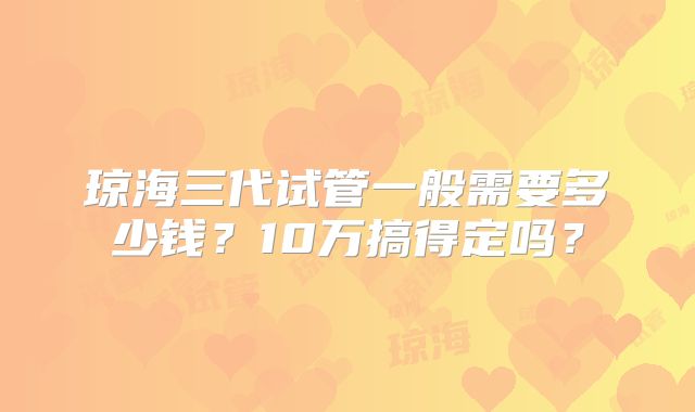 琼海三代试管一般需要多少钱？10万搞得定吗？