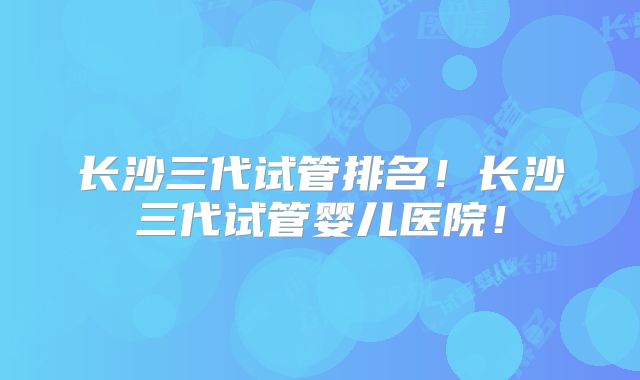 长沙三代试管排名！长沙三代试管婴儿医院！