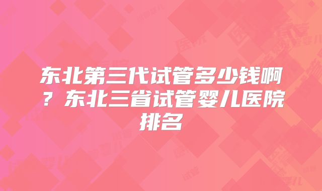 东北第三代试管多少钱啊?东北三省试管婴儿医院排名