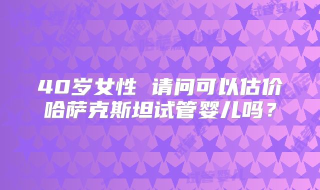 40岁女性 请问可以估价哈萨克斯坦试管婴儿吗？