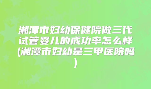湘潭市妇幼保健院做三代试管婴儿的成功率怎么样(湘潭市妇幼是三甲医院吗)