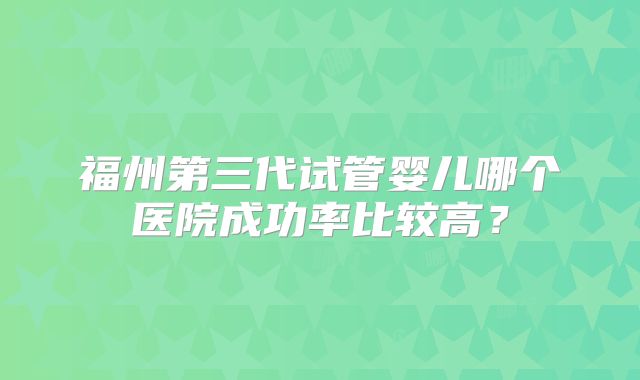 福州第三代试管婴儿哪个医院成功率比较高？