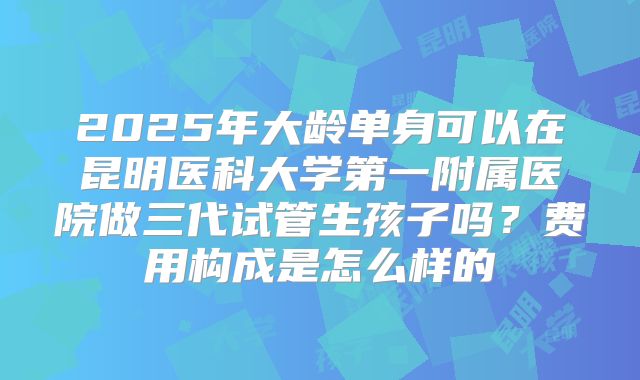 2025年大龄单身可以在昆明医科大学第一附属医院做三代试管生孩子吗？费用构成是怎么样的