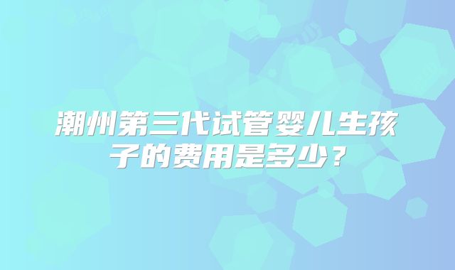 潮州第三代试管婴儿生孩子的费用是多少?