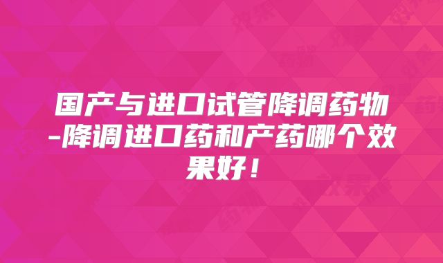 国产与进口试管降调药物-降调进口药和产药哪个效果好!