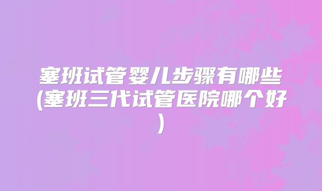 塞班试管婴儿步骤有哪些(塞班三代试管医院哪个好)