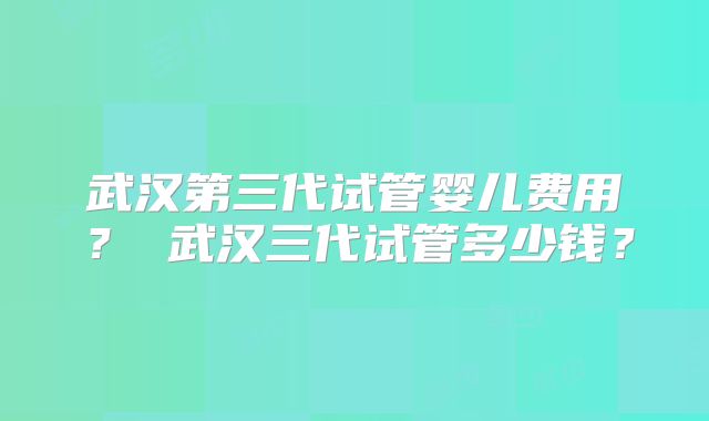 武汉第三代试管婴儿费用? 武汉三代试管多少钱?