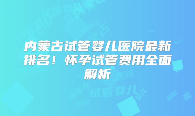 内蒙古试管婴儿医院最新排名！怀孕试管费用全面解析