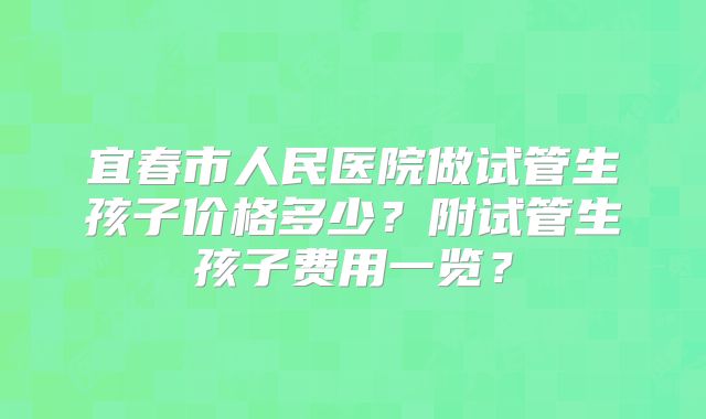 宜春市人民医院做试管生孩子价格多少？附试管生孩子费用一览？