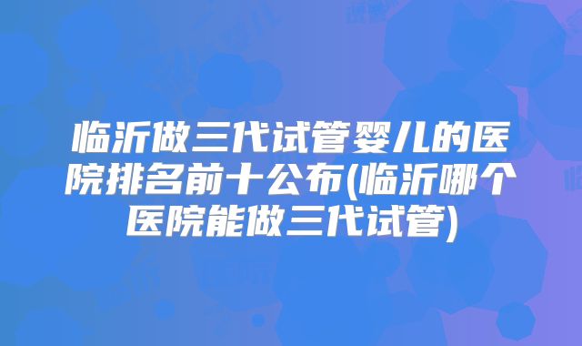 临沂做三代试管婴儿的医院排名前十公布(临沂哪个医院能做三代试管)