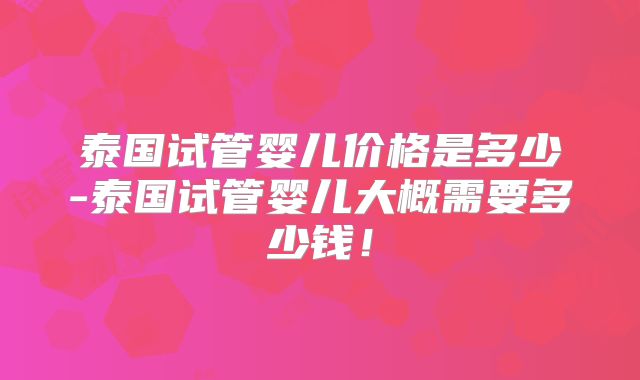 泰国试管婴儿价格是多少-泰国试管婴儿大概需要多少钱！
