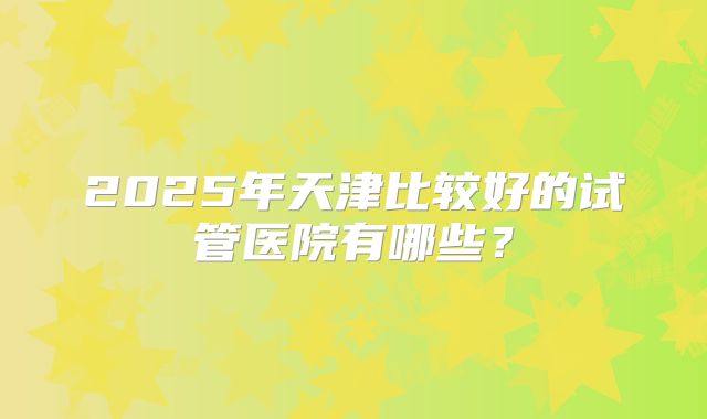 2025年天津比较好的试管医院有哪些？