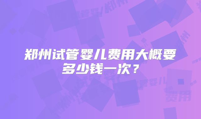 郑州试管婴儿费用大概要多少钱一次？
