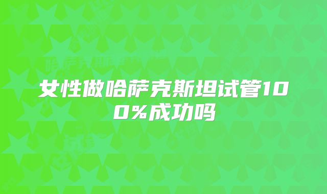 女性做哈萨克斯坦试管100%成功吗
