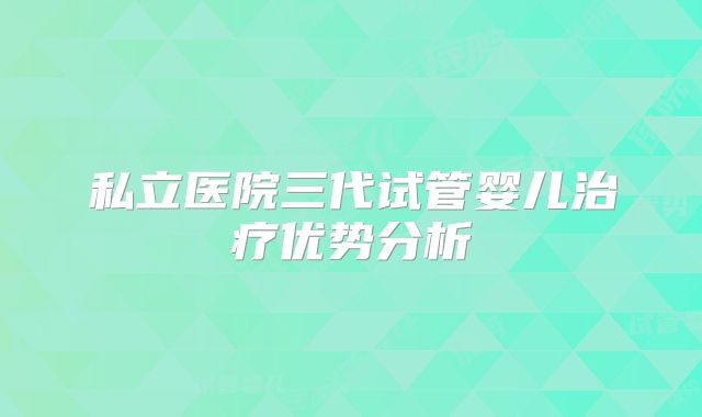 私立医院三代试管婴儿治疗优势分析
