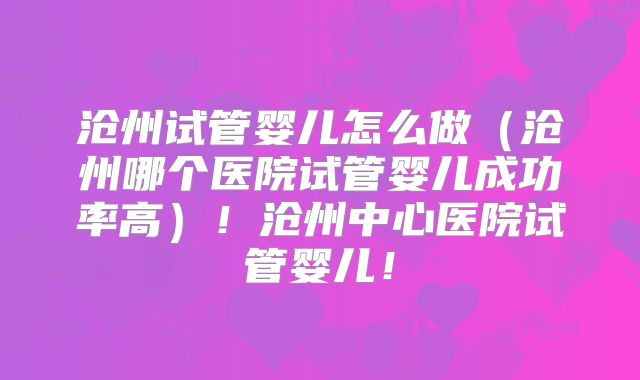 沧州试管婴儿怎么做（沧州哪个医院试管婴儿成功率高）！沧州中心医院试管婴儿！