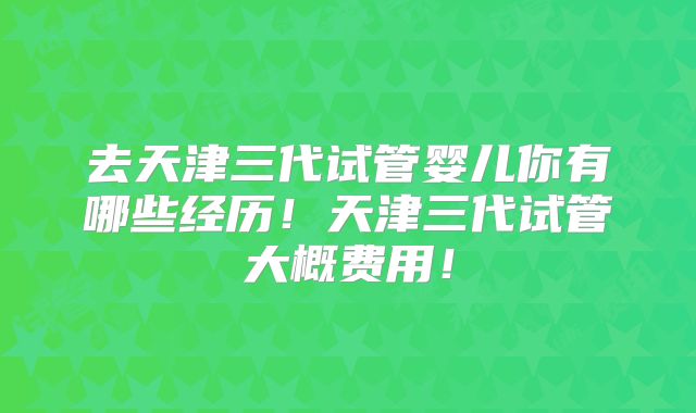 去天津三代试管婴儿你有哪些经历!天津三代试管大概费用!