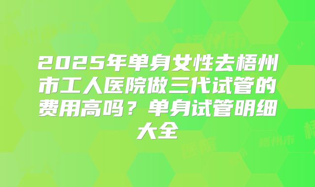 2025年单身女性去梧州市工人医院做三代试管的费用高吗？单身试管明细大全