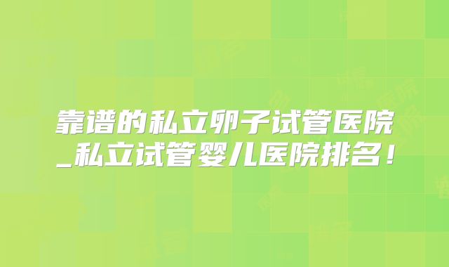 靠谱的私立卵子试管医院_私立试管婴儿医院排名！