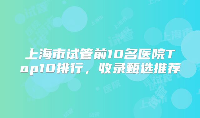上海市试管前10名医院Top10排行，收录甄选推荐