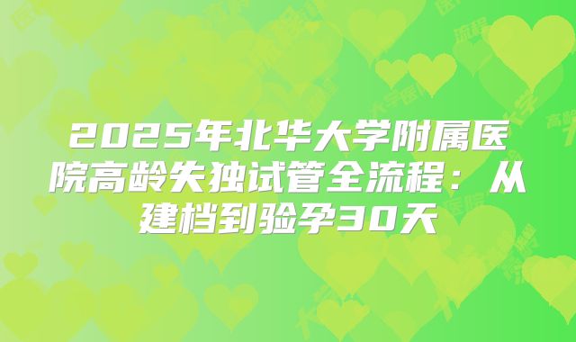 2025年北华大学附属医院高龄失独试管全流程：从建档到验孕30天