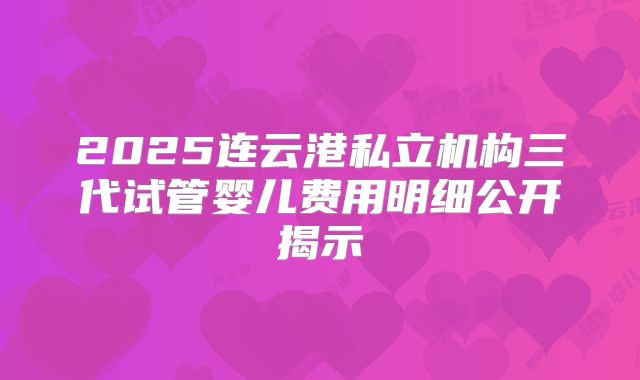 2025连云港私立机构三代试管婴儿费用明细公开揭示