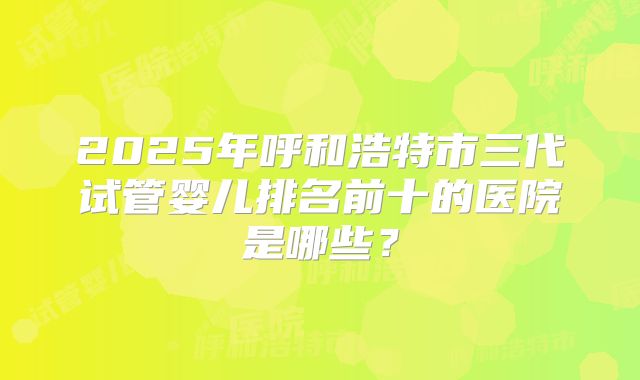 2025年呼和浩特市三代试管婴儿排名前十的医院是哪些？