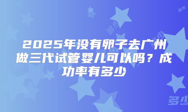 2025年没有卵子去广州做三代试管婴儿可以吗?成功率有多少