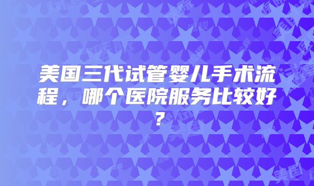 美国三代试管婴儿手术流程，哪个医院服务比较好？