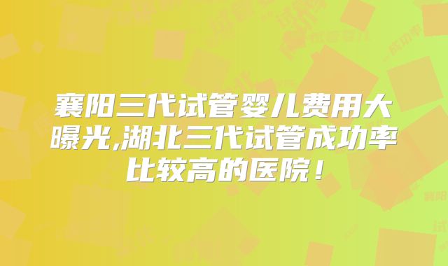 襄阳三代试管婴儿费用大曝光,湖北三代试管成功率比较高的医院！