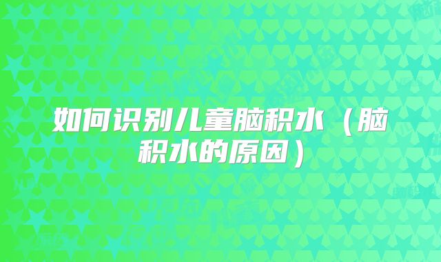 如何识别儿童脑积水(脑积水的原因)