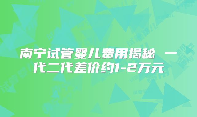 南宁试管婴儿费用揭秘 一代二代差价约1-2万元