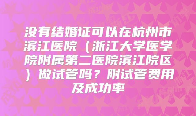 没有结婚证可以在杭州市滨江医院(浙江大学医学院附属第二医院滨江院区)做试管吗?附试管费用及成功率