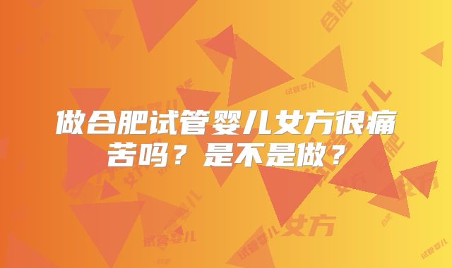 做合肥试管婴儿女方很痛苦吗?是不是做?