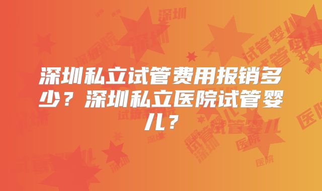 深圳私立试管费用报销多少？深圳私立医院试管婴儿？