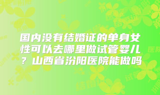 国内没有结婚证的单身女性可以去哪里做试管婴儿?山西省汾阳医院能做吗