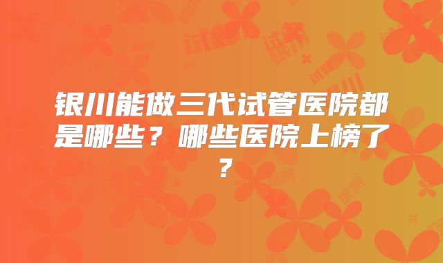 银川能做三代试管医院都是哪些？哪些医院上榜了？