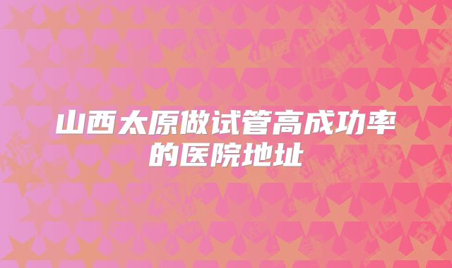 山西太原做试管高成功率的医院地址