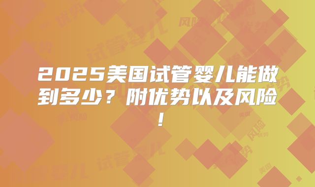 2025美国试管婴儿能做到多少？附优势以及风险！