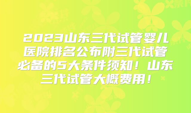 2023山东三代试管婴儿医院排名公布附三代试管必备的5大条件须知!山东三代试管大概费用!