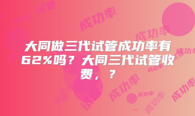 大同做三代试管成功率有62%吗？大同三代试管收费，？