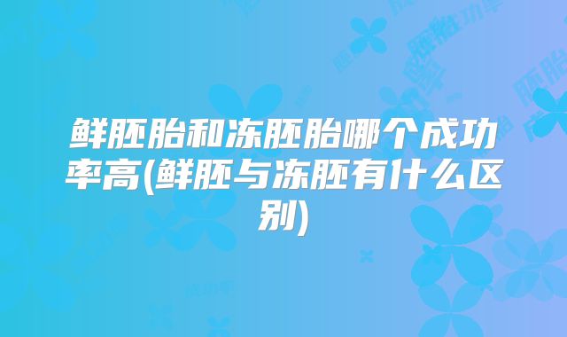 鲜胚胎和冻胚胎哪个成功率高(鲜胚与冻胚有什么区别)