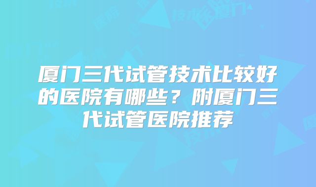 厦门三代试管技术比较好的医院有哪些？附厦门三代试管医院推荐