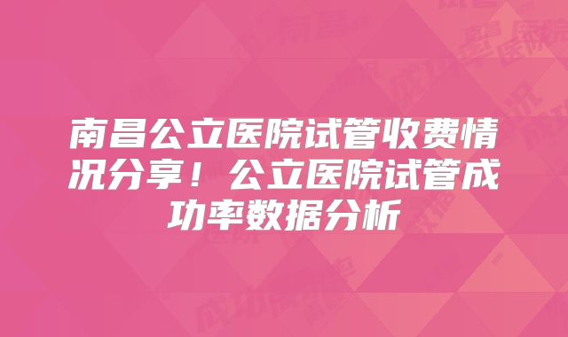 南昌公立医院试管收费情况分享！公立医院试管成功率数据分析